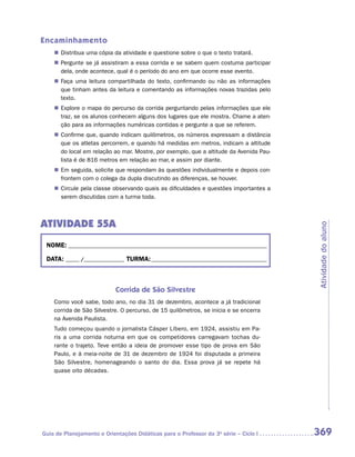 Encaminhamento
    „„ Distribua uma cópia da atividade e questione sobre o que o texto tratará.
    „„ Pergunte se já assistiram a essa corrida e se sabem quem costuma participar
       dela, onde acontece, qual é o período do ano em que ocorre esse evento.
    „„ Faça uma leitura compartilhada do texto, confirmando ou não as informações
       que tinham antes da leitura e comentando as informações novas trazidas pelo
       texto.
    „„ Explore o mapa do percurso da corrida perguntando pelas informações que ele
       traz, se os alunos conhecem alguns dos lugares que ele mostra. Chame a aten-
       ção para as informações numéricas contidas e pergunte a que se referem.
    „„ Confirme que, quando indicam quilômetros, os números expressam a distância
       que os atletas percorrem, e quando há medidas em metros, indicam a altitude
       do local em relação ao mar. Mostre, por exemplo, que a altitude da Avenida Pau-
       lista é de 816 metros em relação ao mar, e assim por diante.
    „„ Em seguida, solicite que respondam às questões individualmente e depois con-
       frontem com o colega da dupla discutindo as diferenças, se houver.
    „„ Circule pela classe observando quais as dificuldades e questões importantes a
       serem discutidas com a turma toda.



ATIVIDADE 55A




                                                                                         Atividade do aluno
 NOME:___________________________________________________________________________

 DATA: _____ /_______________	TURMA:____________________________________________



                            Corrida de São Silvestre
    Como você sabe, todo ano, no dia 31 de dezembro, acontece a já tradicional
    corrida de São Silvestre. O percurso, de 15 quilômetros, se inicia e se encerra
    na Avenida Paulista.
    Tudo começou quando o jornalista Cásper Líbero, em 1924, assistiu em Pa-
    ris a uma corrida noturna em que os competidores carregavam tochas du-
    rante o trajeto. Teve então a ideia de promover esse tipo de prova em São
    Paulo, e à meia-noite de 31 de dezembro de 1924 foi disputada a primeira
    São Silvestre, homenageando o santo do dia. Essa prova já se repete há
    quase oito décadas.




Guia de Planejamento e Orientações Didáticas para o Professor da 3a série – Ciclo I      369
 