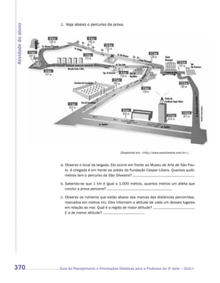 1.	 Veja abaixo o percurso da prova.
Atividade do aluno




                                                           (Disponível em: http://www.saosilvestre.com.br.)



                      a.	Observe o local da largada. Ela ocorre em frente ao Museu de Arte de São Pau-
                         lo. A chegada é em frente ao prédio da Fundação Cásper Líbero. Quantos quilô-
                         metros tem o percurso da São Silvestre?

                      b.	Sabendo-se que 1 km é igual a 1.000 metros, quantos metros um atleta que
                         conclui a prova percorre?

                      c.	Observe os números que estão abaixo das marcas das distâncias percorridas,
                         marcados em metros (m). Eles informam a altitude de cada um desses lugares
                         em relação ao mar. Qual é a região de maior altitude?
                         E a de menor altitude?




370                  	Guia de Planejamento e Orientações Didáticas para o Professor da 3a série – Ciclo I
 