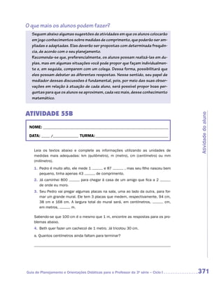 O que mais os alunos podem fazer?
   Seguem abaixo algumas sugestões de atividades em que os alunos colocarão
   em jogo conhecimentos sobre medidas de comprimento, que poderão ser am-
   pliadas e adaptadas. Elas deverão ser propostas com determinada frequên-
   cia, de acordo com o seu planejamento.
   Recomenda-se que, preferencialmente, os alunos possam realizá-las em du-
   plas, mas em algumas situações você pode propor que façam individualmen-
   te e, em seguida, comparem com um colega. Dessa forma, possibilitará que
   eles possam debater as diferentes respostas. Nesse sentido, seu papel de
   mediador dessas discussões é fundamental, pois, por meio das suas obser-
   vações em relação à atuação de cada aluno, será possível propor boas per-
   guntas para que os alunos se aproximem, cada vez mais, desse conhecimento
   matemático.


ATIVIDADE 55B




                                                                                       Atividade do aluno
 NOME:___________________________________________________________________________

 DATA: _____ /_______________	TURMA:____________________________________________


    Leia os textos abaixo e complete as informações utilizando as unidades de
    m
    ­ edidas mais adequadas: km (quilômetro), m (metro), cm (centímetro) ou mm
    (milímetro).
    1.	 Pedro é muito alto, ele mede 1        e 87        , mas seu filho nasceu bem
        pequeno, tinha apenas 43          de comprimento.
    2.	 Já caminhei 800          para chegar à casa de um amigo que fica a 2
        de onde eu moro.
    3.	 Seu Pedro vai pregar algumas placas na sala, uma ao lado da outra, para for-
        mar um grande mural. Ele tem 3 placas que medem, respectivamente, 94 cm,
        38 cm e 168 cm. A largura total do mural será, em centímetros,         cm,
        em metros,        m.

    Sabendo-se que 100 cm é o mesmo que 1 m, encontre as respostas para os pro-
    blemas abaixo.
    4.	 Beth quer fazer um cachecol de 1 metro. Já tricotou 30 cm.
    a.	Quantos centímetros ainda faltam para terminar?

    	




Guia de Planejamento e Orientações Didáticas para o Professor da 3a série – Ciclo I    371
 