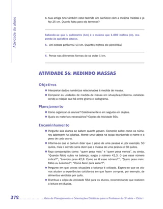 b.	Sua amiga Ana também está fazendo um cachecol com a mesma medida e já
Atividade do aluno
                           fez 25 cm. Quanto falta para ela terminar?

                        	

                        Sabendo-se que 1 quilômetro (km) é o mesmo que 1.000 metros (m), res-
                        ponda às questões abaixo.

                        5.	 Um ciclista percorreu 13 km. Quantos metros ele percorreu?

                        	
                        6.	 Pense nas diferentes formas de se obter 1 km.

                        	



                     ATIVIDADE 56: MEDINDO MASSAS

                     Objetivos
                        „„ Interpretar dados numéricos relacionados à medida de massa.
                        „„ Comparar as unidades de medida de massa em situações-problema, estabele-
                           cendo a relação que há entre grama e quilograma.

                     Planejamento
                        „„ Como organizar os alunos? Coletivamente e em seguida em duplas.
                        „„ Quais os materiais necessários? Cópias da Atividade 56A.


                     Encaminhamento
                        „„ Pergunte aos alunos se sabem quanto pesam. Comente sobre como os núme-
                           ros aparecem na balança. Monte uma tabela na lousa escrevendo o nome e o
                           peso de cada aluno.
                        „„ Informe-os que é comum dizer que o peso de uma pessoa é, por exemplo, 50
                           quilos, mas o correto seria dizer que a massa de uma pessoa é 50 quilos.
                        „„ Faça comparações como: “quem pesa mais” e “quem pesa menos”, ou ainda,
                           “Quando Fábio subiu na balança, surgiu o número 42,3. O que esse número
                           indica?”; “Leandro pesa 42,8. Como se lê esse número?”; “Quem pesa mais:
                           Fábio ou Leandro?”; “Como fazer para saber?”.
                        „„ Pergunte em que outras situações a balança é utilizada. Espera-se que os alu-
                           nos aludam a experiências cotidianas em que fazem compras, por exemplo, de
                           alimentos vendidos por quilo.
                        „„ Distribua a cópia da Atividade 56A para os alunos, recomendando que realizem
                           a leitura em duplas.




372                    	Guia de Planejamento e Orientações Didáticas para o Professor da 3a série – Ciclo I
 