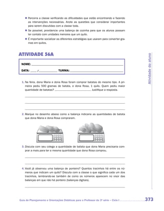 „„ Percorra a classe verificando as dificuldades que estão encontrando e fazendo
       as intervenções necessárias. Anote as questões que considerar importantes
       para serem discutidas com a classe toda.
    „„ Se possível, providencie uma balança de cozinha para que os alunos possam
       ter contato com unidades menores que um quilo.
    „„ É importante socializar as diferentes estratégias que usaram para converter gra-
       mas em quilos.



ATIVIDADE 56A




                                                                                          Atividade do aluno
 NOME:___________________________________________________________________________

 DATA: _____ /_______________	TURMA:____________________________________________


 1.	Na feira, dona Maria e dona Rosa foram comprar batatas do mesmo tipo. A pri-
    meira pediu 500 gramas de batata, e dona Rosa, 1 quilo. Quem pediu maior
    quantidade de batatas?                            Justifique a resposta.




 2.	Marque no desenho abaixo como a balança indicaria as quantidades de batata
    que dona Maria e dona Rosa compraram.




 3.	Discuta com seu colega a quantidade de batata que dona Maria precisaria com-
    prar a mais para ter a mesma quantidade que dona Rosa comprou.




 4.	Você já observou uma balança de ponteiro? Quantos tracinhos há entre os nú-
    meros que indicam um quilo? Discuta com a classe o que significa cada um dos
    tracinhos, lembrando-se também de como os números aparecem no visor das
    balanças em que não há ponteiro (balanças digitais).




Guia de Planejamento e Orientações Didáticas para o Professor da 3a série – Ciclo I       373
 