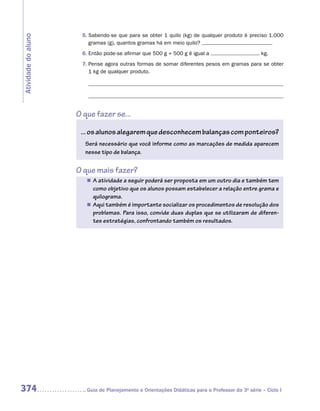 5.	Sabendo-se que para se obter 1 quilo (kg) de qualquer produto é preciso 1.000
Atividade do aluno
                         gramas (g), quantos gramas há em meio quilo?
                      6.	Então pode-se afirmar que 500 g + 500 g é igual a                        kg.
                      7.	Pense agora outras formas de somar diferentes pesos em gramas para se obter
                         1 kg de qualquer produto.




                     O que fazer se...

                      ... os alunos alegarem que desconhecem balanças com ponteiros?
                       Será necessário que você informe como as marcações de medida aparecem
                       nesse tipo de balança.


                     O que mais fazer?
                        „„ A atividade a seguir poderá ser proposta em um outro dia e também tem
                           como objetivo que os alunos possam estabelecer a relação entre grama e
                           quilograma.
                        „„ Aqui também é importante socializar os procedimentos de resolução dos
                           problemas. Para isso, convide duas duplas que se utilizaram de diferen-
                           tes estratégias, confrontando também os resultados.




374                    	Guia de Planejamento e Orientações Didáticas para o Professor da 3a série – Ciclo I
 