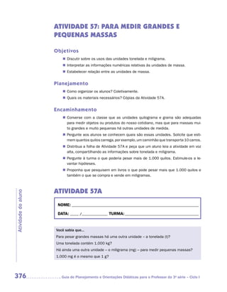 ATIVIDADE 57: PARA MEDIR GRANDES E
                     PEQUENAS MASSAS

                     Objetivos
                        „„ Discutir sobre os usos das unidades tonelada e miligrama.
                        „„ Interpretar as informações numéricas relativas às unidades de massa.
                        „„ Estabelecer relação entre as unidades de massa.


                     Planejamento
                        „„ Como organizar os alunos? Coletivamente.
                        „„ Quais os materiais necessários? Cópias da Atividade 57A.


                     Encaminhamento
                        „„ Converse com a classe que as unidades quilograma e grama são adequadas
                           para medir objetos ou produtos do nosso cotidiano, mas que para massas mui-
                           to grandes e muito pequenas há outras unidades de medida.
                        „„ Pergunte aos alunos se conhecem quais são essas unidades. Solicite que esti-
                           mem quantos quilos carrega, por exemplo, um caminhão que transporta 10 carros.
                        „„ Distribua a folha de Atividade 57A e peça que um aluno leia a atividade em voz
                           alta, compartilhando as informações sobre tonelada e miligrama.
                        „„ Pergunte à turma o que poderia pesar mais de 1.000 quilos. Estimule-os a le-
                           vantar hipóteses.
                        „„ Proponha que pesquisem em livros o que pode pesar mais que 1.000 quilos e
                           também o que se compra e vende em miligramas.



                     ATIVIDADE 57A
Atividade do aluno




                      NOME:___________________________________________________________________________

                      DATA: _____ /_______________	TURMA:____________________________________________


                     Você sabia que...
                     Para pesar grandes massas há uma outra unidade – a tonelada (t)?
                     Uma tonelada contém 1.000 kg?
                     Há ainda uma outra unidade – o miligrama (mg) – para medir pequenas massas?
                     1.000 mg é o mesmo que 1 g?




376                    	Guia de Planejamento e Orientações Didáticas para o Professor da 3a série – Ciclo I
 