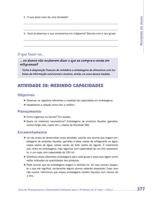 1.	 O que pesa mais de uma tonelada?




                                                                                         Atividade do aluno
    2.	 Você já observou o que compramos em miligrama? Discuta com o seu grupo.




O que fazer se...
 ... os alunos não souberem dizer o que se compra e vende em
 ­miligramas?
   Tenha à disposição frascos de remédios e embalagens de alimentos com ta-
   belas de informação nutricional e mostre, então, os usos dessa medida.



ATIVIDADE 58: MEDINDO CAPACIDADES
Objetivos
    „„ Observar os registros referentes a medidas de capacidade em embalagens.
    „„ Estabelecer a relação entre litro e mililitro.

Planejamento
    „„ Como organizar os alunos? Em duplas.
    „„ Quais os materiais necessários? Embalagens de produtos líquidos (garrafas,
       caixas longa vida, copos etc.), cópias da Atividade 58A.

Encaminhamento
    „„ Um dia antes de desenvolver essa atividade, solicite aos alunos que tragam em-
       balagens de produtos líquidos: garrafas e latas vazias de refrigerante ou água,
       copos vazios de água, caixas vazias de leite, potes de iogurte. É importante
       que, entre as embalagens, haja algumas com capacidade de um litro exatamen-
       te, e um copo com capacidade de 250 ml.
    „„ Distribua essas diferentes embalagens para cada grupo e peça que digam como
       estão indicadas as quantidades dos produtos.
    „„ Pode ocorrer que as embalagens tragam o símbolo ml. Se isso ocorrer, pergun-
       te o que ele significa; certamente alguns alunos saberão responder. Caso isso
       não ocorra, informe-os que essas embalagens contêm líquidos com menos de
       1 litro.




Guia de Planejamento e Orientações Didáticas para o Professor da 3a série – Ciclo I      377
 