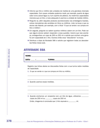 „„ Informe que litro e mililitro são unidades de medida de uma grandeza chamada
                           capacidade. Com essas unidades podemos medir, por exemplo, quanto de água
                           cabe numa caixa-d’água ou num copinho de plástico. Ao medirmos capacidades
                           menores que um litro, o mais adequado é usarmos a unidade de medida mililitro.
                        „„ Pergunte se, além daqueles produtos acondicionados nas embalagens trazidas,
                           outras mercadorias são vendidas em litros ou mililitros. Liste na lousa o que os
                           alunos vão falando, por exemplo, com o título “O que se vende e se compra em
                           litro e mililitro”.
                        „„ Em seguida, pergunte se sabem quantos mililitros cabem em um litro. Pode ser
                           que alguns alunos saibam responder a essa questão; mesmo que isso aconte-
                           ça, entregue-lhes um copo de 200 ou 250 ml e solicite que encham uma garra-
                           fa com capacidade de 1 litro. Escreva então essa “descoberta” na lousa.
                        „„ Distribua a cópia da Atividade 58A e solicite que registrem todas as descober-
                           tas feitas nessa aula.



                     ATIVIDADE 58A
Atividade do aluno




                      NOME:___________________________________________________________________________

                      DATA: _____ /_______________	TURMA:____________________________________________


                        Registre nas linhas abaixo as discussões feitas com a sua turma sobre medidas
                        de capacidade.
                        1.	 O que se vende e o que se compra em litro ou mililitro.

                        	

                        	
                        2.	 Quando usamos essas medidas.

                        	



                        	
                        3.	 Quando enchemos um recipiente com um litro de água, utilizamos
                            copos de 200 ml ou         copos de 250 ml.
                        	   Então, chegamos à conclusão que 1 litro equivale a             ml.




378                    	Guia de Planejamento e Orientações Didáticas para o Professor da 3a série – Ciclo I
 