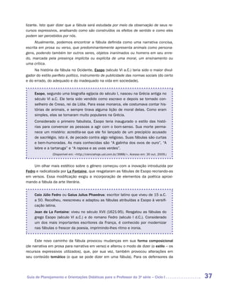 lizante. Isto quer dizer que a fábula será estudada por meio da observação de seus re-
cursos expressivos, analisando como são construídos os efeitos de sentido e como eles
podem ser percebidos por nós.
      Atualmente, podemos encontrar a fábula definida como uma narrativa concisa,
escrita em prosa ou verso, que predominantemente apresenta animais como persona-
gens, podendo também ter outros seres, objetos inanimados ou homens em seu enre-
do, marcada pela presença implícita ou explícita de uma moral, um ensinamento ou
uma crítica.
     Na história da fábula no Ocidente, Esopo (século VI a.C.) teria sido o maior divul-
gador do estilo panfleto político, instrumento de publicidade das normas sociais (do certo
e do errado, do adequado e do inadequado na vida em sociedade).


     Esopo, segundo uma biografia egípcia do século I, nasceu na Grécia antiga no
     século VI a.C. Ele teria sido vendido como escravo e depois se tornado con-
     selheiro de Creso, rei da Lídia. Para esse monarca, ele costumava contar his-
     tórias de animais, e sempre tirava alguma lição de moral delas. Como eram
     simples, elas se tornaram muito populares na Grécia.
     Considerado o primeiro fabulista, Esopo teria inaugurado o estilo das histó-
     rias para convencer as pessoas a agir com o bom-senso. Sua morte perma-
     nece um mistério: acredita-se que ele foi lançado de um precipício acusado
     de sacrilégio, isto é, de pecado contra algo religioso. Suas fábulas são curtas
     e bem-humoradas. As mais conhecidas são “A galinha dos ovos de ouro”, “A
     lebre e a tartaruga” e “A raposa e as uvas verdes”.
                (Disponível em: <http://cienciahoje.uol.com.br/3988/>. Acesso em: 30 out. 2009.)


     Um olhar mais estético sobre o gênero começou com a inovação introduzida por
Fedro e radicalizada por La Fontaine, que resgataram as fábulas de Esopo recriando-as
em versos. Essa modificação exigiu a incorporação de elementos da poética aproxi-
mando a fábula da arte literária.


     Caio Júlio Fedro ou Gaius Julius Phaedrus: escritor latino que viveu de 15 a.C.
     a 50. Recolheu, reescreveu e adaptou as fábulas atribuídas a Esopo à versifi-
     cação latina.
     Jean de La Fontaine: viveu no século XVII (1621-95). Resgatou as fábulas do
     grego Esopo (século VI a.C.) e do romano Fedro (século I d.C.). Considerado
     um dos mais importantes escritores da França, é conhecido por modernizar
     nas fábulas o frescor da poesia, imprimindo-lhes ritmo e ironia.


     Este novo caminho da fábula provocou mudanças em sua forma composicional
(de narrativa em prosa para narrativa em verso) e alterou o modo de dizer (o estilo – os
recursos expressivos utilizados), que, por sua vez, também provocou alterações em
seu conteúdo temático (o que se pode dizer em uma fábula). Para os defensores da




Guia de Planejamento e Orientações Didáticas para o Professor da 3a série – Ciclo I                37
 