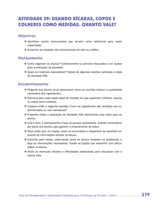 ATIVIDADE 59: USANDO XÍCARAs, COPOs e
COLHERes COMO MEDIDAS. QUANTO VALE?

Objetivos
    „„ Identificar outros instrumentos que servem como referência para medir
       c
       ­ apacidade.
    „„ Converter as medidas não convencionais em litro ou mililitro.


Planejamento
    „„ Como organizar os alunos? Coletivamente na primeira discussão e em duplas
       para a realização da atividade.
    „„ Quais os materiais necessários? Cópias de algumas receitas culinárias e cópia
       da Atividade 59A.


Encaminhamento
    „„ Pergunte aos alunos se já observaram como as receitas indicam a quantidade
       necessária dos ingredientes.
    „„ Distribua para cada dupla cópia de receitas em que aparecem colheres, xícaras
       ou copos como medidas.
    „„ Coloque então a seguinte questão: Como os ingredientes são vendidos nos su-
       permercados ou nas mercearias?
    „„ Proponha então a realização da Atividade 59A distribuindo uma cópia para os
       alunos.
    „„ Leia o item 1 coletivamente e faça as pausas necessárias. Solicite comentários
       por parte dos alunos, para garantir o entendimento de todos.
    „„ Peça então que, em duplas, leiam os enunciados e respondam às questões uti-
       lizando as informações obtidas na leitura.
    „„ Caminhe pela classe, observando como os alunos resolvem os problemas, e
       faça as intervenções necessárias. Auxilie as duplas que estiverem com dificul-
       dades na leitura.
    „„ Anote as eventuais dúvidas e dificuldades observadas para discuti-las com a
       classe toda.




Guia de Planejamento e Orientações Didáticas para o Professor da 3a série – Ciclo I     379
 