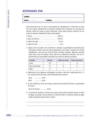 ATIVIDADE 59A
Atividade do aluno


                      NOME:___________________________________________________________________________

                      DATA: _____ /_______________	TURMA:____________________________________________


                        Você certamente já viu como a quantidade de ingredientes é informada na lista
                        de uma receita. Geralmente os produtos líquidos são indicados em números de
                        xícaras, colher de sopa ou copo americano. Você sabe quantos mililitros há em
                        cada um desses medidores? Veja a lista abaixo:
                        1 xícara . . . . . . . . . . . . . . . . . . . . . . . . . . . . . . . . . 240 ml
                        1 copo americano . . . . . . . . . . . . . . . . . . . . . . . . 250 ml
                        1 colher de sopa . . . . . . . . . . . . . . . . . . . . . . . . . .  15 ml
                        1 colher de chá . . . . . . . . . . . . . . . . . . . . . . . . . . . .  5 ml

                        1.	 Agora você vai ajudar uma cozinheira a calcular a quantidade de produtos que
                            necessita comprar, pois ela está preparando uma festa e precisa de muitos
                            ingredientes, uma vez que terá de fazer comidas variadas. Algumas receitas
                            usam leite, suco de laranja e óleo. Ela leu as diferentes receitas e fez um le-
                            vantamento da quantidade necessária de cada um desses produtos.

                               Produto                                Xícaras                 Colher de sopa    Copo americano
                               Leite                                      10                                –         5
                               Suco de laranja                             8                                6         4
                               Óleo                                        5                                –         –

                        a.	Sabendo-se que algumas embalagens de leite e óleo têm capacidade de 1 li-
                           tro, quantos litros de leite e óleo ela precisará comprar?
                             Leite	                       litros
                             Óleo	                        litros
                        b.	E com relação ao suco de laranja, quanto ela precisará? Escreva a quantidade
                           em litros.
                             Suco de laranja                          litros

                        2.	 A cozinheira também vai fazer uma sopa e para isso precisará colocar 3 litros
                            de água na panela. Se ela utilizar um copo de 200 ml, quantos copos de água
                            serão necessários para fazer a sopa?




380                    	Guia de Planejamento e Orientações Didáticas para o Professor da 3a série – Ciclo I
 