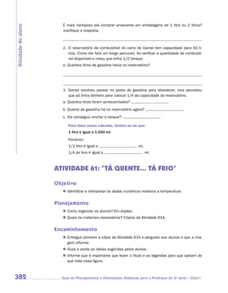 É mais vantajoso ela comprar amaciante em embalagens de 1 litro ou 2 litros?
Atividade do aluno
                        Justifique a resposta.



                        2.	 O reservatório de combustível do carro de Daniel tem capacidade para 50 li-
                            tros. Como ele fará um longo percurso, foi verificar a quantidade de combustí-
                            vel disponível e notou que tinha 1/2 tanque.
                        a.	Quantos litros de gasolina havia no reservatório?




                        3.	 Daniel resolveu passar no posto de gasolina para abastecer, mas percebeu
                            que só tinha dinheiro para colocar 1/4 da capacidade do reservatório.
                        a.	Quantos litros foram acrescentados?
                        b.	Quanto de gasolina há no reservatório agora?
                        c.	Ele conseguiu encher o tanque?

                           Para fazer esses cálculos, lembre-se de que:
                           1 litro é igual a 1.000 ml.
                           Portanto:
                           1/2 litro é igual a                       ml.
                           1/4 de litro é igual a                          ml.



                     ATIVIDADE 61: “TÁ QUENTE... TÁ FRIO”

                     Objetivo
                        „„ Identificar e interpretar os dados numéricos relativos a temperatura.


                     Planejamento
                        „„ Como organizar os alunos? Em duplas.
                        „„ Quais os materiais necessários? Cópias da Atividade 61A.


                     Encaminhamento
                        „„ Entregue primeiro a cópia da Atividade 61A e pergunte aos alunos o que a ima-
                           gem informa.
                        „„ Ouça e anote as ideias sugeridas pelos alunos.
                        „„ Informe que é importante que leiam o título e as legendas para que saibam do
                           que trata essa figura.



382                    	Guia de Planejamento e Orientações Didáticas para o Professor da 3a série – Ciclo I
 