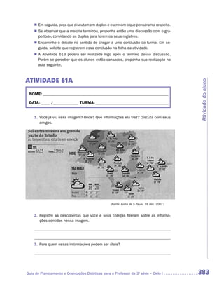 „„ Em seguida, peça que discutam em duplas e escrevam o que pensaram a respeito.
    „„ Se observar que a maioria terminou, proponha então uma discussão com o gru-
       po todo, convidando as duplas para lerem os seus registros.
    „„ Encaminhe o debate no sentido de chegar a uma conclusão da turma. Em se-
       guida, solicite que registrem essa conclusão na folha da atividade.
    „„ A Atividade 61B poderá ser realizada logo após o término dessa discussão.
       Porém se perceber que os alunos estão cansados, proponha sua realização na
       aula seguinte.



ATIVIDADE 61A




                                                                                              Atividade do aluno
 NOME:___________________________________________________________________________

 DATA: _____ /_______________	TURMA:____________________________________________


    1.	 Você já viu essa imagem? Onde? Que informações ela traz? Discuta com seus
        amigos.




                                                   (Fonte: Folha de S.Paulo, 16 dez. 2007.)


    2.	 Registre as descobertas que você e seus colegas fizeram sobre as informa-
        ções contidas nessa imagem.




    3.	 Para quem essas informações podem ser úteis?




Guia de Planejamento e Orientações Didáticas para o Professor da 3a série – Ciclo I           383
 