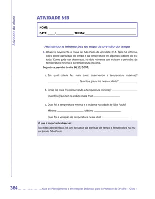 ATIVIDADE 61B
Atividade do aluno


                      NOME:___________________________________________________________________________

                      DATA: _____ /_______________	TURMA:____________________________________________



                         Analisando as informações do mapa de previsão do tempo
                        1.	 Observe novamente o mapa de São Paulo da Atividade 61A. Nele há informa-
                            ções sobre a previsão do tempo e da temperatura em algumas cidades do es-
                            tado. Como pode ser observado, há dois números que indicam a previsão: da
                            temperatura mínima e da temperatura máxima.
                        Segundo a previsão do dia 16/12/2007:

                          a.	Em qual cidade fez mais calor (observando a temperatura máxima)?

                                                         Quantos graus fez nessa cidade?


                          b.	Onde fez mais frio (observando a temperatura mínima)?

                             Quantos graus fez na cidade mais fria?


                          c.	Qual foi a temperatura mínima e a máxima na cidade de São Paulo?

                             Mínima                          Máxima

                             Qual foi a variação de temperatura nesse dia?

                     O que é importante observar:
                     No mapa apresentado, há um destaque da previsão do tempo e temperatura no mu-
                     nicípio de São Paulo.




384                    	Guia de Planejamento e Orientações Didáticas para o Professor da 3a série – Ciclo I
 