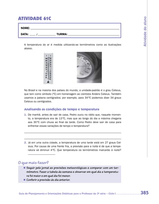 ATIVIDADE 61C




                                                                                       Atividade do aluno
 NOME: __________________________________________________________________________

 DATA: _____ /_______________ TURMA: ___________________________________________


    A temperatura do ar é medida utilizando-se termômetros como as ilustrações
    abaixo.




    No Brasil e na maioria dos países do mundo, a unidade-padrão é o grau Celsius,
    que tem como símbolo (ºC) em homenagem ao cientista Anders Celsius. Também
    usamos a palavra centígrados; por exemplo, para 34 ºC podemos dizer 34 graus
    Celsius ou centígrados.


    Analisando as condições de tempo e temperatura
    1. De manhã, antes de sair de casa, Pedro ouviu no rádio que, naquele momen-
       to, a temperatura era de 13 ºC, mas que ao longo do dia a máxima chegaria
       aos 30 ºC com chuva ao final da tarde. Como Pedro deve sair de casa para
       enfrentar essas variações de tempo e temperatura?




    2. Já em uma outra cidade, a temperatura de uma tarde está em 27 graus Cel-
       sius. Por causa de uma frente fria, a previsão para a noite é de que a tempe-
       ratura vá diminuir 4 ºC. Que temperatura os termômetros marcarão à noite?



O que mais fazer?
   „ Seguir pelo jornal as previsões meteorológicas e comparar com um ter-
     mômetro. Fazer a tabela da semana e observar em qual dia a temperatu-
     ra foi maior e em qual dia foi menor.
   „ Conferir a previsão do dia anterior.




Guia de Planejamento e Orientações Didáticas para o Professor da 3a série – Ciclo I    385
 