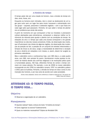 A história do tempo
    O tempo pode não ser uma criação do homem, mas a divisão do tempo em
    dias, anos, horas, sim.
    Enquanto os homens eram nômades, isto é, viviam se deslocando de um lu-
    gar para outro sem um lugar fixo para morar, buscavam a alimentação com
    seu grupo – caçando, pescando e coletando vegetais – com o que havia em
    cada lugar pelo qual passavam. Portanto, ter que saber o tempo de plantar
    era um problema que ainda não existia.
    A partir do momento em que começaram a fixar as moradias e precisaram
    cultivar plantações para alimentar-se, começaram a observar melhor os fe-
    nômenos da natureza para ajustar o plantio com as condições do tempo. As
    estações do ano e o tempo que cada uma durava começaram a ter grande
    importância na vida dos nossos ancestrais. Então, da observação das marés,
    que influenciavam nas cheias de algumas regiões, da observação das mudan-
    ças da posição do Sol, a posição de um conjunto de estrelas relacionadas a
    tempos de chuva ou de seca, surgiu a necessidade de determinar a duração
    do ano e dividi-lo em estações e em meses, e, assim, devem ter surgido os
    primeiros calendários.
    Mas o calendário como o conhecemos hoje, com 365 dias e, a cada quatro
    anos, com 366, nem sempre foi assim. Aconteceram muitos ajustes no de-
    correr da história devido aos conflitos religiosos e às revoluções pelos quais
    a humanidade passou. Até hoje, diferentes formas de contar o tempo con-
    vivem em nosso planeta. Por exemplo, o ano de 2008 no nosso calendário
    corresponde ao ano 2760 no calendário romano, 5767 no calendário judaico
    e 2551 para os budistas. Portanto, a divisão do tempo em dias e anos é uma
    invenção dos homens, e por isso varia de acordo com cada sociedade.
             (Fonte: texto adaptado, tendo como referência o Caderno especial de 1º de janeiro de
                                                                        1999, Folha de S.Paulo.)




ATIVIDADE 63: O TEMPO PASSA,
O TEMPO VOA...

Objetivo
    „„ Observar a organização de um calendário.

Planejamento
    „„ Quando realizar? Após a leitura do texto “A história do tempo”.
    „„ Como organizar os alunos? Coletivamente.
    „„ Quais os materiais necessários? Cópias da Atividade 63A.



Guia de Planejamento e Orientações Didáticas para o Professor da 3a série – Ciclo I                 387
 