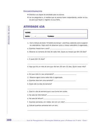 Encaminhamento
                        „„ Distribuir as cópias da atividade para os alunos.
                        „„ Ler as perguntas e, à medida que os alunos forem respondendo, anotar na lou-
                           sa para que façam o registro na sua folha.



                     ATIVIDADE 63A
Atividade do aluno




                      NOME:___________________________________________________________________________

                      DATA: _____ /_______________	TURMA:____________________________________________


                        1.	 Com a leitura do texto “A história do tempo”, você ficou sabendo como surgiram
                            os calendários. Hoje você irá observar como o nosso calendário é organizado.
                        a.	Quantos meses tem o ano?
                        b.	Observe os números de dias de cada mês. Quais os meses que têm 30 dias?



                        c.	E quais têm 31 dias?



                        d.	Veja que há um mês do ano que não tem 30 nem 31 dias. Qual é esse mês?



                        e.	Em que mês é o seu aniversário?
                        2.	 Observe agora como cada mês é organizado.
                        a.	Quantos dias tem uma semana?

                        b.	Quais são os dias da semana?

                        	
                        c.	Qual é o dia da semana que a sua turma tem aulas:

                        d.	Na sala de informática?

                        e.	Na sala de leitura?

                        f.	 Quantas semanas, em média, tem em um mês?

                        g.	Calcule quantas semanas tem um ano.




388                    	Guia de Planejamento e Orientações Didáticas para o Professor da 3a série – Ciclo I
 