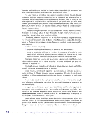 finalidade essencialmente didática da fábula, essa modificação teria alterado a sua
     alma, descaracterizando o seu conteúdo em detrimento da forma.
           Ou seja, inovar na forma teria provocado um deslocamento da atenção, da valo-
     rização do conteúdo (didático, moralizante) para a valorização dos procedimentos ar-
     tísticos na apresentação desse conteúdo: passou-se a investir mais na descrição das
     personagens e da própria situação (uso de palavras que qualificam e, portanto, apre-
     sentam apreciações de valor); a moral passou a ser entendida como parte constitutiva
     da fábula, tornando-se mais um recurso expressivo na produção do sentido desejado
     (humor, crítica, ironia...).
          A valorização dos procedimentos artísticos acrescentou um valor estético ao conteú­
     do didático e revestiu a fábula de dupla finalidade: divulgar um ensinamento moral ou
     uma crítica e ser apreciada como um objeto estético.
          Atualmente, podemos perceber o uso de recursos expressivos da poesia nas no-
     vas versões das fábulas em prosa de Esopo e nas traduções ou adaptações das fábu-
     las de La Fontaine (de versos para prosa). Passam a constituir essas novas versões
     recursos como:
          „„ a rima (mesmo em prosa);
          „„ o uso de comparações e metáforas na descrição das personagens;
          „„ o uso de paradoxos, antíteses ou inversões de valores na construção da ironia
             ou do humor, geralmente presente na construção de uma nova versão da moral
             que propõe novos valores, considerando o contexto sócio-histórico atual.
          Exemplos desse tipo poderão ser observados especialmente nas fábulas mais
     contemporâneas, como em “A causa da chuva”, de Millôr Fernandes, que pode ser
     conferida na Atividade 2D.
         Em função dessas inovações, os teóricos da fábula costumam dividir sua história
     em dois momentos: antes e depois de La Fontaine.
           Neste trabalho, considerando o público a que se destina, o objetivo é favorecer a
     prática da leitura de fábulas, focando a atenção para as suas diferentes formas de apre-
     sentação e os diferentes sentidos construídos nas diversas versões com as quais terão
     contato.
          Deste modo, as atividades aqui apresentadas focarão o caráter estético do gê-
     nero, priorizando a observação e a análise dos recursos linguísticos na construção do
     discurso da fábula.
          A seguir, apresentamos um quadro que visa sintetizar e sistematizar algumas ca-
     racterísticas recorrentes desse gênero – comentadas ao longo desta introdução –, que
     marcam o seu conteúdo temático (o que é possível ser dito em uma fábula), a sua
     forma composicional (como se organiza o texto) e o seu estilo (quais os recursos da
     língua usados para se transmitir a mensagem).
           Cabe destacar que a separação desses elementos constitutivos do gênero tem
     finalidade didática e, como já foi observado e será confirmado pelas informações no
     quadro, não é possível isolá-los completamente, visto que esses elementos interagem,
     dialogam entre em si e confluem para a construção do que chamamos de fábula.




38      	Guia de Planejamento e Orientações Didáticas para o Professor da 3a série – Ciclo I
 