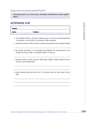 O que mais os alunos podem fazer?
   Você pode propor, em outras aulas, atividades semelhantes às que seguem
   abaixo.


ATIVIDADE 63B




                                                                                         Atividade do aluno
 NOME:___________________________________________________________________________

 DATA: _____ /_______________	TURMA:____________________________________________


    1.	 Na atividade anterior, você ficou sabendo que um mês tem aproximadamente
        4 semanas, e o ano inteiro, 52 semanas. Então responda:
    a.	João ficou 14 dias no Rio de Janeiro. Quantas semanas ele ficou naquela cidade?



    b.	No começo de janeiro, vi no calendário que faltavam 12 semanas para o ani-
       versário de Joana. Então, o aniversário dela é no mês de



    c.	Quantos meses, a partir de abril, faltam para chegar o Natal? Quantas sema-
       nas são, aproximadamente?




    d.	Como calcular quantos dias há em 12 semanas sem ter que contar dia por
       dia?

    	




Guia de Planejamento e Orientações Didáticas para o Professor da 3a série – Ciclo I      389
 