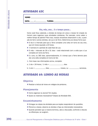 ATIVIDADE 63C
Atividade do aluno


                      NOME:___________________________________________________________________________

                      DATA: _____ /_______________	TURMA:____________________________________________



                                         Dia, mês, ano... E o tempo passa...
                        Como você ficou sabendo, a divisão do tempo em anos e meses foi criação do
                        homem para organizar suas atividades cotidianas. Por exemplo, como saber o
                        melhor tempo de plantio? Para isso, nossos ancestrais observaram o céu, a posi-
                        ção do Sol e outras estrelas, da Lua e da Terra. Determinou-se dessa forma que:
                        „„ O dia é o intervalo para que a Terra complete uma volta em torno do seu eixo,
                           que em horas equivale a 24 horas.
                        „„ A semana é o período de cada fase da Lua.
                        „„ O mês – intervalo de 30 a 31 dias – está relacionado com a volta que a Lua
                           completa em torno da Terra.
                        „„ E o ano, ou 365 dias, aproximadamente, é o tempo que a Terra demora para
                           dar uma volta completa em torno do Sol.
                        1.	Com base nas informações acima, complete:
                        a.	1 dia = 24 horas / 1 mês =                       dias

                        b.	1 ano =                dias,                meses, ou                 semanas.



                     ATIVIDADE 64: LENDO AS HORAS

                     Objetivo
                        „„ Realizar a leitura de horas em relógios de ponteiros.


                     Planejamento
                        „„ Como organizar os alunos? Em duplas.
                        „„ Quais os materiais necessários? Cópias da Atividade 64A.


                     Encaminhamento
                        „„ Entregue as cópias da atividade para as duplas responderem às questões.
                        „„ Percorra a classe, observe as dúvidas e faça as intervenções necessárias.
                        „„ Quando perceber que a maioria terminou, abra a discussão, confronte e discuta
                           as diferenças, se surgirem.



390                    	Guia de Planejamento e Orientações Didáticas para o Professor da 3a série – Ciclo I
 
