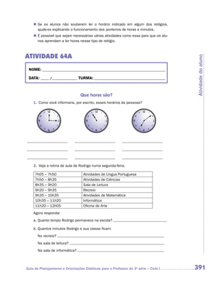 „„ Se os alunos não souberem ler o horário indicado em algum dos relógios,
       a
       ­ jude-os explicando o funcionamento dos ponteiros de horas e minutos.
    „„ É possível que sejam necessárias várias atividades como essa para que os alu-
       nos aprendam a ler horas nesse tipo de relógio.



ATIVIDADE 64A




                                                                                       Atividade do aluno
 NOME:___________________________________________________________________________

 DATA: _____ /_______________	TURMA:____________________________________________



                                 Que horas são?
    1.	 Como você informaria, por escrito, esses horários às pessoas?




    2.	 Veja a rotina de aula de Rodrigo numa segunda-feira.

     7h05 – 7h50                   Atividades de Língua Portuguesa
     7h50 – 8h35                   Atividades de Ciências
     8h35 – 9h20                   Sala de Leitura
     9h20 – 9h35                   Recreio
     9h35 – 10h35                  Atividades de Matemática
     10h35 – 11h20                 Informática
     11h20 – 12h05                 Oficina de Arte
    Agora responda:
    a.	Quanto tempo Rodrigo permanece na escola?

    b.	Quantos minutos Rodrigo e sua classe ficam:
    	 No recreio?
    	 Na sala de leitura?
    	 Na sala de informática?



Guia de Planejamento e Orientações Didáticas para o Professor da 3a série – Ciclo I    391
 