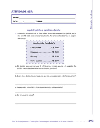 ATIVIDADE 65A




                                                                                        Atividade do aluno
 NOME:___________________________________________________________________________

 DATA: _____ /_______________	TURMA:____________________________________________



                    Ajude Paulinho a escolher o lanche
    1.	 Paulinho e sua turma da 3a série foram a uma excursão em um parque. Pauli-
        nho tem R$ 5,00 para comprar seu lanche. Na lanchonete observou os seguin-
        tes preços:

                             Lanchonete Sanduba’s
                         Refrigerante . . . . . . . . . . . . R $ 1,80

                         Salgados . . . . . . . . . . . . . . . . . R$ 1,25

                         Hot-dog . . . . . . . . . . . . . . . . .  R$ 1,50

                         Misto-quente . . . . . . . . . . .  R$ 2,00

    a.	Ele decidiu que quer comprar 1 refrigerante, 1 misto-quente e 1 salgado. Ele
       poderá comprar esses itens com o dinheiro que tem?

    	
    b.	Quais itens da tabela você sugeriria que ele comprasse com o dinheiro que tem?




    c.	Nesse caso, o total é R$ 5,00 exatamente ou sobra dinheiro?

    	
    d.	Se sim, quanto sobra?




Guia de Planejamento e Orientações Didáticas para o Professor da 3a série – Ciclo I     393
 