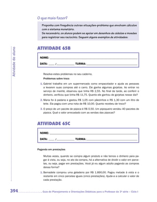 O que mais fazer?
                        Proponha com frequência outras situações-problema que envolvam cálculos
                        com o sistema monetário.
                        Se necessário, os alunos podem se apoiar em desenhos de cédulas e moedas
                        para registrar seu raciocínio. Seguem alguns exemplos de atividades:


                     ATIVIDADE 65B
Atividade do aluno




                      NOME:___________________________________________________________________________

                      DATA: _____ /_______________	TURMA:____________________________________________


                         Resolva estes problemas no seu caderno.
                         Problemas sobre troco
                       1.	Gabriel trabalha em um supermercado como empacotador e ajuda as pessoas
                          a levarem suas compras até o carro. Ele ganha algumas gorjetas. Ao entrar no
                          serviço de manhã, observou que tinha R$ 2,55. No final da tarde, ao conferir o
                          dinheiro, verificou que tinha R$ 11,75. Quanto ele ganhou de gorjetas nesse dia?
                       2.	Maria foi à padaria e gastou R$ 1,05 com pãezinhos e R$ 1,30 com um litro de
                          leite. Ela pagou com uma nota de R$ 10,00. Quanto recebeu de troco?
                       3.	O preço de um pacote de pipoca é R$ 0,50. Um pipoqueiro vendeu 40 pacotes de
                          pipoca. Qual o valor arrecadado com as vendas das pipocas?



                     ATIVIDADE 65C
                      NOME:___________________________________________________________________________

                      DATA: _____ /_______________	TURMA:____________________________________________


                     Pagando em prestações

                         Muitas vezes, quando se compra algum produto e não temos o dinheiro para pa-
                         gar à vista, ou seja, no ato da compra, há a alternativa de dividir o valor em parce-
                         las, ou seja, pagar em prestações. Você já viu algum adulto pagando as compras
                         dessa forma?
                       1.	Bernadete comprou uma geladeira por R$ 1.890,00. Pagou metade à vista e o
                          restante em cinco parcelas iguais (cinco prestações). Ajude-a a calcular o valor de
                          cada prestação.



394                     	Guia de Planejamento e Orientações Didáticas para o Professor da 3a série – Ciclo I
 