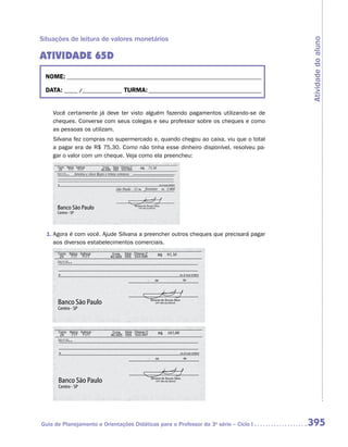 Situações de leitura de valores monetários




                                                                                      Atividade do aluno
ATIVIDADE 65D
 NOME:___________________________________________________________________________

 DATA: _____ /_______________	TURMA:____________________________________________


    Você certamente já deve ter visto alguém fazendo pagamentos utilizando-se de
    cheques. Converse com seus colegas e seu professor sobre os cheques e como
    as pessoas os utilizam.
    Silvana fez compras no supermercado e, quando chegou ao caixa, viu que o total
    a pagar era de R$ 75,30. Como não tinha esse dinheiro disponível, resolveu pa-
    gar o valor com um cheque. Veja como ela preencheu:




  1.	Agora é com você. Ajude Silvana a preencher outros cheques que precisará pagar
     aos diversos estabelecimentos comerciais.




Guia de Planejamento e Orientações Didáticas para o Professor da 3a série – Ciclo I   395
 