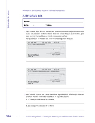 Problemas envolvendo troca de valores monetários
Atividade do aluno


                     ATIVIDADE 65E
                      NOME:___________________________________________________________________________

                      DATA: _____ /_______________	TURMA:____________________________________________


                       1.	Seu Lucas é dono de uma mercearia e recebe diariamente pagamentos em che-
                          ques. Ele precisa ir ao banco trocar dois dos vários cheques que recebeu, pois
                          está sem nenhuma cédula ou moeda no caixa da sua loja.
                         Por quais notas ou moedas ele pode trocar os seguintes cheques:

                                                                             126,00
                                 Cento e vinte e seis reais




                                                                             259,90
                                 Duzentos e cinquenta e nove reais e noventa centavos




                       2.	Para facilitar o troco, seu Lucas quer trocar algumas notas de reais por moedas.
                          Quantas moedas vai receber ao efetuar as seguintes trocas:
                         a.	20 reais por moedas de 50 centavos	

                         	
                         b.	20 reais por moedas de 10 centavos	

                         	



396                     	Guia de Planejamento e Orientações Didáticas para o Professor da 3a série – Ciclo I
 