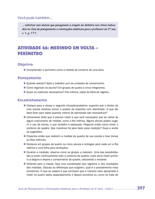 Você pode também...
   ... solicitar aos alunos que pesquisem a origem do dinheiro nos sites indica-
   dos no Guia de planejamento e orientações didáticas para o professor do 2º ano,
   v. 1, p. 171.




ATIVIDADE 66: MEDINDO EM VOLTA –
PERÍMETRO

Objetivo
    „„ Compreender o perímetro como a medida do contorno de uma área.


Planejamento
    „„ Quando realizar? Após o trabalho com as unidades de comprimento.
    „„ Como organizar os alunos? Em grupos de quatro a cinco integrantes.
    „„ Quais os materiais necessários? Fita métrica, cópia da folha de registro.


Encaminhamento
    „„ Coloque para a classe a seguinte situação-problema: suponha que o diretor de
       uma escola resolveu cercar a quadra de esportes com alambrado. O que ele
       deve fazer para saber quantos metros de alambrado são necessários?
    „„ Certamente dirão que é preciso medir e que será necessário que se utilize de
       algum instrumento de medida, como a fita métrica. Alguns alunos podem suge-
       rir o uso de trenas, o que também é adequado. Pergunte então como medir o
       contorno da quadra. Que maneiras há para fazer essa medição? Ouça e anote
       as sugestões.
    „„ Proponha então que realizem a medida da quadra da sua escola e leve trenas
       ou fitas métricas.
    „„ Divida-os em grupos de quatro ou cinco alunos e entregue para cada um a fita
       métrica e uma folha para anotações.
    „„ Durante a medição, observe como os grupos a realizam. Uma das possibilida-
       des é medir continuamente todo o contorno da quadra; outra seria medir primei-
       ro a largura e depois o comprimento da quadra, calculando o restante.
    „„ Voltando para a classe, faça uma socialização dos registros e dos resultados
       das medidas. Discuta as diferenças que surgirem, qual é o procedimento mais
       econômico. O que se espera é que concluam que a maneira mais apropriada é
       medir os quatro lados separadamente e depois somá-los ou, como se trata de




Guia de Planejamento e Orientações Didáticas para o Professor da 3a série – Ciclo I     397
 