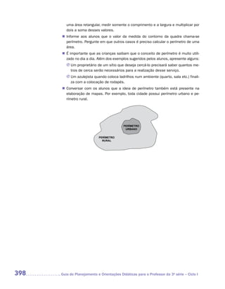 uma área retangular, medir somente o comprimento e a largura e multiplicar por
         dois a soma desses valores.
       „„ Informe aos alunos que o valor da medida do contorno da quadra chama-se
          perímetro. Pergunte em que outros casos é preciso calcular o perímetro de uma
          área.
       „„ É importante que as crianças saibam que o conceito de perímetro é muito utili-
          zado no dia a dia. Além dos exemplos sugeridos pelos alunos, apresente alguns:
         JJ Um proprietário de um sítio que deseja cercá-lo precisará saber quantos me-
            tros de cerca serão necessários para a realização desse serviço.
         JJ Um azulejista quando coloca ladrilhos num ambiente (quarto, sala etc.) finali-
            za com a colocação de rodapés.
       „„ Conversar com os alunos que a ideia de perímetro também está presente na
          elaboração de mapas. Por exemplo, toda cidade possui perímetro urbano e pe-
          rímetro rural.




                                            PERÍMETRO
                                             URBANO


                             PERÍMETRO
                               RURAL




398   	Guia de Planejamento e Orientações Didáticas para o Professor da 3a série – Ciclo I
 