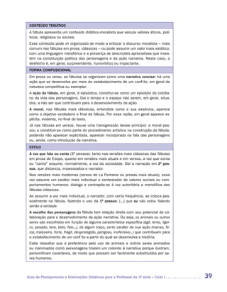 CONTEÚDO TEMÁTICO
 A fábula apresenta um conteúdo didático-moralista que veicula valores éticos, polí-
 ticos, religiosos ou sociais.
 Esse conteúdo pode vir organizado de modo a enfocar o discurso moralista – mais
 comum nas fábulas em prosa, clássicas – ou pode assumir um valor mais estético,
 com uma linguagem metafórica e a presença de descrições apreciativas que inves-
 tem na constituição poética das personagens e da ação narrativa. Neste caso, o
 desfecho é, em geral, surpreendente, humorístico ou impactante.
 FORMA COMPOSICIONAL
 Em prosa ou verso, as fábulas se organizam como uma narrativa concisa: há uma
 ação que se desenvolve por meio do estabelecimento de um conflito, em geral de
 natureza competitiva ou exemplar.
 A ação da fábula, em geral, é episódica, constitui-se como um episódio do cotidia-
 no da vida das personagens. Daí o tempo e o espaço não serem, em geral, situa-
 dos, a não ser que contribuam para o desenvolvimento da ação.
 A moral, nas fábulas mais clássicas, entendida como a sua essência, aparece
 como o objetivo verdadeiro e final da fábula. Por essa razão, em geral aparece ex-
 plícita, evidente, no final do texto.
 Já nas fábulas em versos, houve uma transgressão desse princípio: a moral pas-
 sou a constituir-se como parte do procedimento artístico na construção da fábula,
 podendo não aparecer explicitada, aparecer incorporada na fala das personagens
 ou, ainda, como introdução da narrativa.
 ESTILO
 A voz que fala ou canta (3ª pessoa): tanto nas versões mais clássicas das fábulas
 em prosa de Esopo, quanto em versões mais atuais e em versos, a voz que conta
 ou "canta" assume, normalmente, a voz da sociedade. Daí a narração em 3ª pes-
 soa, que distancia, impessoaliza o narrador.
 Nas versões mais modernas (versos de La Fontaine ou prosas mais atuais), essa
 voz assume um caráter mais ­ndividual e contestador de valores sociais ou com-
                            i
 portamentos humanos: dialoga e contrapõe-se à voz autoritária e monolítica das
 fábulas clássicas.
 Ao assumir a voz mais individual, o narrador, com certa frequência, se coloca pes-
 soalmente na fábula, fazendo o uso da 1ª pessoa: [...] que eu não estou falando
 senão a verdade.
 A escolha das personagens da fábula tem relação direta com seu potencial de co-
 laboração para o desenvolvimento da ação narrativa. Ou seja, os animais ou outros
 seres são escolhidos em função de alguma característica específica (ágil, lento, ligei-
 ro, pesado, leve, belo, feio...), de algum traço, certo caráter da sua ação (manso, fe-
 roz, traiçoeiro, forte, frágil, desprotegido, perigoso, inofensivo...) que contribuam para
 o estabelecimento de um conflito a partir do qual se desenvolva a história.
 Cabe ressaltar que a preferência pelo uso de animais e outros seres animados
 ou inanimados como personagens trazem um colorido à narrativa porque ilustram,
 personificam caracteres, de modo que possam ser facilmente substituídos por se-
 res humanos.



Guia de Planejamento e Orientações Didáticas para o Professor da 3a série – Ciclo I           39
 