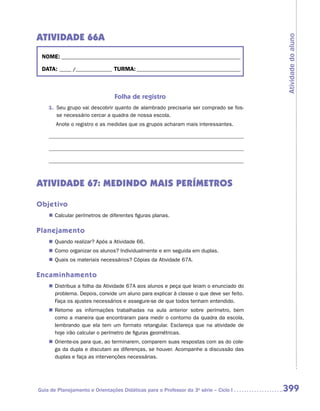 ATIVIDADE 66A




                                                                                         Atividade do aluno
 NOME:___________________________________________________________________________

 DATA: _____ /_______________	TURMA:____________________________________________



                                Folha de registro
    1.	 Seu grupo vai descobrir quanto de alambrado precisaria ser comprado se fos-
        se necessário cercar a quadra de nossa escola.
    	   Anote o registro e as medidas que os grupos acharam mais interessantes.

    	

    	




ATIVIDADE 67: MEDINDO MAIS PERÍMETROS

Objetivo
    „„ Calcular perímetros de diferentes figuras planas.

Planejamento
    „„ Quando realizar? Após a Atividade 66.
    „„ Como organizar os alunos? Individualmente e em seguida em duplas.
    „„ Quais os materiais necessários? Cópias da Atividade 67A.

Encaminhamento
    „„ Distribua a folha da Atividade 67A aos alunos e peça que leiam o enunciado do
       problema. Depois, convide um aluno para explicar à classe o que deve ser feito.
       Faça os ajustes necessários e assegure-se de que todos tenham entendido.
    „„ Retome as informações trabalhadas na aula anterior sobre perímetro, bem
       como a maneira que encontraram para medir o contorno da quadra da escola,
       lembrando que ela tem um formato retangular. Esclareça que na atividade de
       hoje irão calcular o perímetro de figuras geométricas.
    „„ Oriente-os para que, ao terminarem, comparem suas respostas com as do cole-
       ga da dupla e discutam as diferenças, se houver. Acompanhe a discussão das
       duplas e faça as intervenções necessárias.




Guia de Planejamento e Orientações Didáticas para o Professor da 3a série – Ciclo I      399
 