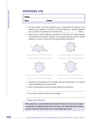 ATIVIDADE 67A
Atividade do aluno


                      NOME:___________________________________________________________________________

                      DATA: _____ /_______________	TURMA:____________________________________________


                        1.	 Na aula anterior, você ficou sabendo que o comprimento do contorno ou da
                            borda de uma quadra ou um terreno se chama perímetro. Também aprendeu
                            que o perímetro da quadra da sua escola é de                   metros.
                        2.	 Agora você vai ajudar Valdemar, morador de um sítio que tem vários espaços
                            que precisam ser cercados. Observe a forma aproximada de cada um desses
                            espaços e calcule o comprimento de arame farpado necessário.
                                                                                     8m


                              5m               8m                            8m              8m



                                        12 m                                         8m




                                                                                     6m

                                   5m          5m                            6m              6m



                                 5m             5m
                                                                             6m              6m

                                        5m                                           6m




                        3.	 Compare os resultados com um colega. Veja se há diferenças, e, se houver,
                            tentem descobrir por que isso ocorreu.
                        4.	 Qual é a operação que você usou para calcular os perímetros?


                        5.	 Foi o mesmo cálculo usado pelo seu colega?



                        O que mais fazer?
                       Para aumentar a complexidade da atividade anterior, acrescente a seguin-
                       te questão: Se Valdemar quiser fazer uma cerca com 3 fiadas de arame farpado,
                       quantos metros de arame vai gastar em cada espaço que cercou?



400                    	Guia de Planejamento e Orientações Didáticas para o Professor da 3a série – Ciclo I
 