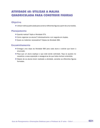 ATIVIDADE 68: UTILIZAr a MALHA
QUADRICULADA PARA CONSTRUIR FIGURAS

Objetivo
    „„ Utilizar malha quadriculada para construir diferentes figuras a partir de uma medida.


Planejamento
    „„ Quando realizar? Após a Atividade 67A.
    „„ Como organizar os alunos? Individualmente e em seguida em duplas.
    „„ Quais os materiais necessários? Cópias da Atividade 68A.


Encaminhamento
    „„ Entregue uma cópia da Atividade 68A para cada aluno e solicite que leiam o
       enunciado.
    „„ Peça que um aluno explique o que está sendo solicitado. Faça os ajustes ne-
       cessários a essa exposição e assegure-se de que todos tenham entendido.
    „„ Depois de os alunos terem realizado a atividade, socialize as diferentes figuras
       formadas.




Guia de Planejamento e Orientações Didáticas para o Professor da 3a série – Ciclo I            401
 