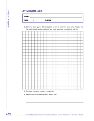 ATIVIDADE 68A
Atividade do aluno


                      NOME:___________________________________________________________________________

                      DATA: _____ /_______________	TURMA:____________________________________________


                      1.	Construa duas figuras diferentes com 16 cm de perímetro cada uma. Utilize a ma-
                         lha quadriculada abaixo, supondo que cada quadrado corresponde a 1 cm.




                      2.	Compare com seus colegas e responda:
                      a.	Alguém encontrou alguma figura igual à sua?



                        	




402                    	Guia de Planejamento e Orientações Didáticas para o Professor da 3a série – Ciclo I
 