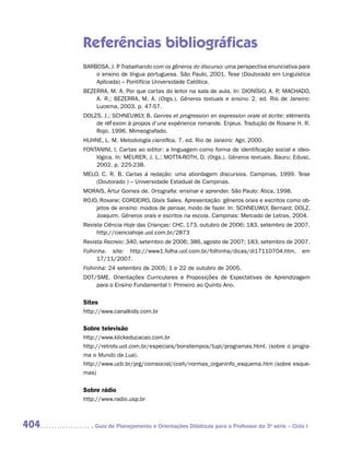 Referências bibliográficas
      BARBOSA, J. P Trabalhando com os gêneros do discurso: uma perspectiva enunciativa para
                  .
          o ensino de língua portuguesa. São Paulo, 2001. Tese (Doutorado em Linguística
          Aplicada) – Pontifícia Universidade Católica.
      BEZERRA, M. A. Por que cartas do leitor na sala de aula. In: DIONÍSIO, A. P MACHADO,
                                                                                .;
          A. R.; BEZERRA, M. A. (Orgs.). Gêneros textuais e ensino. 2. ed. Rio de Janeiro:
          Lucerna, 2003. p. 47-57.
      DOLZS, J.; SCHNEUWLY, B. Genres et progression en expression orale et écrite: eléments
          de réflexion à propos d’une expérience romande. Enjeux. Tradução de Roxane H. R.
          Rojo. 1996. Mimeografado.
      HUHNE, L. M. Metodologia científica. 7. ed. Rio de Janeiro: Agir, 2000.
      FONTANINI, I. Cartas ao editor: a linguagem como forma de identificação social e ideo-
          lógica. In: MEURER, J. L.; MOTTA-ROTH, D. (Orgs.). Gêneros textuais. Bauru: Edusc,
          2002. p. 225-238.
      MELO, C. R. B. Cartas à redação: uma abordagem discursiva. Campinas, 1999. Tese
          (Doutorado ) – Universidade Estadual de Campinas.
      MORAIS, Artur Gomes de. Ortografia: ensinar e aprender. São Paulo: Ática, 1998.
      ROJO, Roxane; CORDEIRO, Glaís Sales. Apresentação: gêneros orais e escritos como ob-
          jetos de ensino: modos de pensar, modo de fazer. In: SCHNEUWLY, Bernard; DOLZ,
          Joaquim. Gêneros orais e escritos na escola. Campinas: Mercado de Letras, 2004.
      Revista Ciência Hoje das Crianças: CHC, 173, outubro de 2006; 183, setembro de 2007.
           http://cienciahoje.uol.com.br/2873
      Revista Recreio: 340, setembro de 2006; 386, agosto de 2007; 183, setembro de 2007.
      Folhinha. site: http://www1.folha.uol.com.br/folhinha/dicas/di17110704.htm, em
           17/11/2007.
      Folhinha: 24 setembro de 2005; 1 e 22 de outubro de 2005.
      DOT/SME. Orientações Curriculares e Proposições de Expectativas de Aprendizagem
          para o Ensino Fundamental I: Primeiro ao Quinto Ano.

      Sites
      http://www.canalkids.com.br

      Sobre televisão
      http://www.klickeducacao.com.br
      http://retrotv.uol.com.br/especiais/bonstempos/tupi/programas.html. (sobre o progra-
      ma o Mundo da Lua).
      http://www.ucb.br/prg/comsocial/cceh/normas_organinfo_esquema.htm (sobre esque-
      mas)


      Sobre rádio
      http://www.radio.usp.br



404      	Guia de Planejamento e Orientações Didáticas para o Professor da 3a série – Ciclo I
 