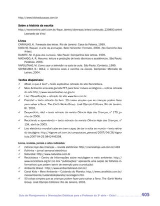 http://www.klickeducacao.com.br

Sobre a história da escrita
http://recreionline.abril.com.br/fique_dentro/diversao/artes/conteudo_229800.shtml
     Leonardo da Vinci

Livros
CARVALHO, K. Travessia das letras. Rio de Janeiro: Casa da Palavra, 1999.
COELHO, Raquel. A arte da animação. Belo Horizonte: Formato, 2000. (No Caminho das
    Artes).
DUARTE, M. O guia dos curiosos. São Paulo: Companhia das Letras, 1995.
MACHADO, A. R. Resumo: leitura e produção de texto técnicos e acadêmicos. São Paulo:
    Parábola, 2006.
NAPOLITANO, M. Como usar a televisão na sala de aula. São Paulo: Contexto, 1999.
SCHNEUWLY, B.; DOLZ, J. Gêneros orais e escritos na escola. Campinas: Mercado de
    Letras, 2004.

Textos disponíveis:
	   Afinal, o que é lixo? – texto explicativo retirado do site Recicloteca.
	   Meio Ambiente arrecada garrafa PET para fazer móveis ecológicos – notícia retirada
     do site http://www.saosebastiao.sp.gov.br.
	   Lixo: Classificação – retirado do site www.lixo.com.br
	   Precicle! – texto retirado do livro: 50 coisas simples que as crianças podem fazer
     para salvar a Terra. The -Earth Works Group. José Olympio Editores, Rio de Janeiro,
     RJ. 2003.
	   Desperdício, não! – texto retirado da revista Ciência Hoje das Crianças, nº 170, ju-
     nho de 2006.
	   Reciclando e aprendendo – texto retirado da revista Ciência Hoje das Crianças, nº
     134, abril de 2003.
	   Lixo eletrônico mundial cabe em trem capaz de dar a volta ao mundo – texto retira-
     do da página: http://idgnow.uol.com.br/computacao_pessoal/2007/04/26/idgno-
     ticia.2007-04-25.0842446258.

Livros, revistas, jornais e sites indicados:
	 Ciência Hoje das Crianças – revista eletrônica: http://cienciahoje.uol.com.br/418
	 Folhinha – jornal semanal eletrônico
	 Natureba: http://www.natureba.com.br
	 Recicloteca – Centro de Informações sobre reciclagem e meio ambiente: http://
     www.recicloteca.org.br (no link “publicações” apresenta uma seção de folhetos in-
     formativos que podem servir de exemplo para a produção)
	 Ambiente Brasil : http://www.ambientebrasil.com.br/
	 Canal Kids – Meio Ambiente – Cuidando do Planeta: http://www.canalkids.com.br/
     meioambiente/cuidandodoplaneta/reciclagem.htm
	 50 coisas simples que as crianças podem fazer para salvar a Terra. The -Earth Works
     Group. José Olympio Editores: Rio de Janeiro, 2003.



Guia de Planejamento e Orientações Didáticas para o Professor da 3a série – Ciclo I         405
 