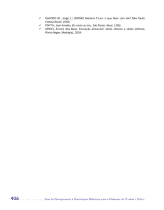 	    NARCISO JR., Jorge L.; JORDÃO, Marcelo P Lixo: o que fazer com ele? São Paulo:
                                                      .
            Editora Brasil, 2006.
      	    PONTIN, Joel Arnaldo. Do nicho ao lixo. São Paulo: Atual, 1992.
      	    KINDEL, Eunice Aita Isaia. Educação ambiental: vários olhares e várias práticas.
            Porto Alegre: Mediação, 2004.




406        	Guia de Planejamento e Orientações Didáticas para o Professor da 3a série – Ciclo I
 