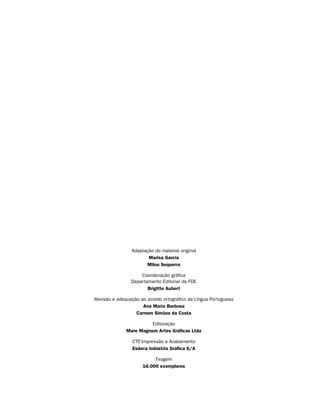Adaptação do material original
                       Marisa Garcia
                      Milou Sequerra

                    Coordenação gráfica
                Departamento Editorial da FDE
                       Brigitte Aubert

Revisão e adequação ao acordo ortográfico da Língua Portuguesa
                     Ana Maria Barbosa
                  Carmen Simões da Costa

                        Editoração
              Mare Magnum Artes Gráficas Ltda

                CTP Impressão e Acabamento
                  ,
                Esdeva Indústria Gráfica S/A

                          Tiragem
                     16.000 exemplares
 