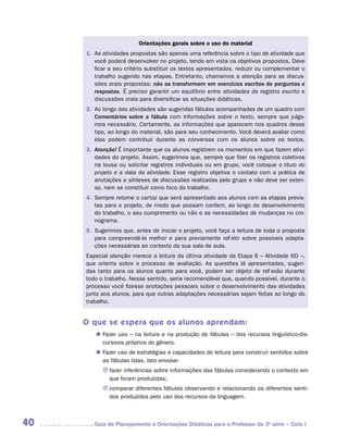 Orientações gerais sobre o uso do material
     1.	 s atividades propostas são apenas uma referência sobre o tipo de atividade que
        A
        você poderá desenvolver no projeto, tendo em vista os objetivos propostos. Deve
        ficar a seu critério substituir os textos apresentados, reduzir ou complementar o
        trabalho sugerido nas etapas. Entretanto, chamamos a atenção para as discus-
        sões orais propostas: não as transformem em exercícios escritos de perguntas e
        respostas. É preciso garantir um equilíbrio entre atividades de registro escrito e
        discussões orais para diversificar as situações didáticas.
     2.	 o longo das atividades são sugeridas fábulas acompanhadas de um quadro com
        A
        Comentários sobre a fábula com informações sobre o texto, sempre que julga-
        mos necessário. Certamente, as informações que aparecem nos quadros desse
        tipo, ao longo do material, são para seu conhecimento. Você deverá avaliar como
        elas podem contribuir durante as conversas com os alunos sobre os textos.
     3.	
        Atenção! É importante que os alunos registrem os momentos em que fazem ativi-
        dades do projeto. Assim, sugerimos que, sempre que fizer os registros coletivos
        na lousa ou solicitar registros individuais ou em grupo, você coloque o título do
        projeto e a data da atividade. Esse registro objetiva o contato com a prática de
        anotações e sínteses de discussões realizadas pelo grupo e não deve ser exten-
        so, nem se constituir como foco do trabalho.
     4.	
        Sempre retome o cartaz que será apresentado aos alunos com as etapas previs-
        tas para o projeto, de modo que possam conferir, ao longo do desenvolvimento
        do trabalho, o seu cumprimento ou não e as necessidades de mudanças no cro-
        nograma.
     5.	
        Sugerimos que, antes de iniciar o projeto, você faça a leitura de toda a proposta
        para compreendê-la melhor e para previamente refletir sobre possíveis adapta-
        ções necessárias ao contexto da sua sala de aula.
     Especial atenção merece a leitura da última atividade da Etapa 6 – Atividade 6D –,
     que orienta sobre o processo de avaliação. As questões lá apresentadas, sugeri-
     das tanto para os alunos quanto para você, podem ser objeto de reflexão durante
     todo o trabalho. Nesse sentido, seria recomendável que, quando possível, durante o
     processo você fizesse anotações pessoais sobre o desenvolvimento das atividades
     junto aos alunos, para que outras adaptações necessárias sejam feitas ao longo do
     trabalho.


     O que se espera que os alunos aprendam:
        „„ Fazer uso – na leitura e na produção de fábulas – dos recursos linguístico-dis-
           cursivos próprios do gênero.
        „„ Fazer uso de estratégias e capacidades de leitura para construir sentidos sobre
           as fábulas lidas. Isto envolve:
           JJ fazer inferências sobre informações das fábulas considerando o contexto em
              que foram produzidas;
           JJ comparar diferentes fábulas observando e relacionando os diferentes senti-
              dos produzidos pelo uso dos recursos da linguagem.



40     	Guia de Planejamento e Orientações Didáticas para o Professor da 3a série – Ciclo I
 