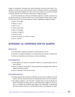 realizar as atividades). Esclareça que haverá diferentes momentos para refletir, com-
partilhar e construir novos conhecimentos sobre as fábulas. Durante a apresentação
do projeto você poderá resgatar com eles a vivência de leitores ou ouvintes de fábulas
e anunciar algumas outras que eles conhecerão ao longo do projeto.
     É muito importante que, além das atividades sugeridas no projeto, você leia mui-
tas fábulas para que os alunos contem com um bom repertório desses textos. Sugeri-
mos que essa leitura ocorra três vezes por semana. Sugestões de algumas fábulas:
     A cigarra e a formiga
     A raposa e o corvo
     O sapo e o boi
     O menino que mentia
     A lebre e a tartaruga
     A raposa e a cegonha
     A menina e o leite
     O ratinho da cidade e o ratinho do campo
     O leão e o ratinho



ATIVIDADE 1A: CONVERSA COM OS ALUNOS

Objetivos
     „„ Compreender os objetivos do projeto e comprometer-se com ele.
     „„ Conhecer as etapas do trabalho a ser desenvolvido para realizar o produto final.
     „„ Ativar sua experiência como leitores ou ouvintes de fábulas.


Planejamento
     „„ Como organizar os alunos? A atividade é coletiva, e os alunos podem ficar em
        suas carteiras.
     „„ Quais os materiais necessários? Cartaz previamente preparado para anotar as
        etapas previstas no projeto.
     „„ Qual é a duração? Cerca de 40 minutos.


Encaminhamento
     „„ Comece pedindo que relembrem as fábulas que já ouviram e organize uma lista
        coletiva na lousa. Essa lista deverá ser copiada pelos alunos em seus cadernos.
     „„ Em seguida, explique o que será feito: o produto final (um livro de fábulas que
        ficará na biblioteca da escola, para ser consultado pelos colegas de outras tur-
        mas) e as etapas que ocorrerão para chegar a sua elaboração. É interessante
        que esse momento conte com a participação da turma, com perguntas ou suges-



Guia de Planejamento e Orientações Didáticas para o Professor da 3a série – Ciclo I        43
 