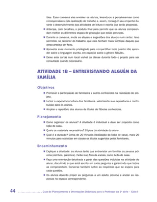 tões. Essa conversa visa envolver os alunos, levando-os a perceberem-se como
          corresponsáveis pela realização do trabalho e, assim, conseguir seu empenho du-
          rante o desenvolvimento das atividades de leitura e escrita que serão propostas.
        „„ Antecipe, com detalhes, o produto final para permitir que os alunos compreen-
           dam melhor as diferentes etapas de produção que estão previstas.
        „„ Durante a conversa, anote as etapas e sugestões dos alunos num cartaz. Isso
           permitirá, no decorrer do trabalho, que eles tenham maior controle daquilo que
           ainda precisa ser feito.
        „„ Aproveite esse momento privilegiado para compartilhar tudo quanto irão apren-
           der sobre a linguagem escrita, em especial sobre o gênero fábulas.
        „„ Deixe este cartaz num local visível da classe durante todo o projeto para ser
           consultado quando necessário.



     ATIVIDADE 1B – ENTREVISTANDO ALGUÉM DA
     FAMÍLIA

     Objetivos
        „„ Promover a participação de familiares e outros conhecidos na realização do pro-
           jeto.
        „„ Incluir a experiência leitora dos familiares, valorizando sua experiência e contri-
           buição para os alunos.
        „„ Ampliar o repertório dos alunos de títulos de fábulas conhecidas.

     Planejamento
        „„ Como organizar os alunos? A atividade é individual e deve ser proposta como
           lição de casa.
        „„ Quais os materiais necessários? Cópias da atividade do aluno.
        „„ Qual é a duração? Cerca de 20 minutos (realização da lição de casa), mais 20
           minutos para socializar em classe os títulos sugeridos pelos familiares.

     Encaminhamento
        „„ Explique a atividade: os alunos terão que entrevistar um familiar ou pessoa pró-
           xima (vizinhos, parentes). Farão isso fora da escola, como lição de casa.
        „„ Faça uma orientação detalhada a partir das questões incluídas na atividade do
           aluno, discutindo o que está escrito em cada pergunta e garantindo que todos
           as compreendam. Converse também sobre as respostas que se espera para
           cada questão.
        „„ Os alunos deverão propor as perguntas a um adulto próximo e anotar as res-
           postas no espaço correspondente.



44     	Guia de Planejamento e Orientações Didáticas para o Professor da 3a série – Ciclo I
 
