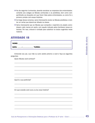 „„ No dia seguinte à entrevista, deverão socializar as respostas dos entrevistados:
       contarão aos colegas as fábulas conhecidas e as prediletas, bem como com-
       partilharão as situações em que foram lidas pelos entrevistados, ou como foi o
       primeiro contato com essas histórias.
    „„ Ao longo dessa conversa, seria interessante anotar as fábulas prediletas e mon-
       tar um cartaz que deverá ser afixado na classe.
    „„ Seria interessante que as fábulas que comporão o repertório do projeto coinci-
       dissem, pelo menos em parte, com aquele indicado pelos familiares nessa en-
       trevista. Por isso, sinta-se à vontade para substituir os textos sugeridos neste
       material.


ATIVIDADE 1B




                                                                                          Atividade do aluno
  NOME:___________________________________________________________________________

  DATA: _____ /_______________	TURMA:____________________________________________


     Entreviste seu pai, sua mãe ou outro adulto próximo a você e faça as seguintes
perguntas:
    Quais fábulas você conhece?




    Qual é a sua preferida?




    Em que ocasião você ouviu ou leu essa história?




Guia de Planejamento e Orientações Didáticas para o Professor da 3a série – Ciclo I        45
 