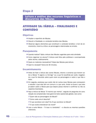 Etapa 2
      Leitura e análise dos recursos linguísticos e
      discursivos das fábulas

     ATIVIDADE 2A: FÁBULA – FINALIDADES E
     CONTEÚDO
     Objetivos
        „„ Ampliar o repertório de fábulas.
        „„ Discutir a finalidade e o conteúdo temático das fábulas.
        „„ Observar alguns elementos que constituem o conteúdo temático: o tom de en-
           sinamento, moral ou crítica; as personagens relacionadas ao enredo.


     Planejamento
        „„ Quando realizar? Após a leitura das fábulas sugeridas para esta atividade.
        „„ Como organizar os alunos? A leitura será feita pelo professor e acompanhada
           pelos alunos, coletivamente.
        „„ Quais os materiais necessários? Cópia das fábulas para leitura.
        „„ Qual é a duração? Cerca de 30 minutos.

     Encaminhamento
        „„ Antes de fazer a leitura das outras fábulas, retome a conversa que tiveram so-
           bre a fábula “A cigarra e a formiga” (ou a que foi escolhida por você), resgatan-
           do o que foi discutido sobre quem eram as personagens e sobre o que fala o
           texto.
        „„ Em seguida, esclareça que vocês irão ler outras duas fábulas para começarem
           a estudar o que elas têm em comum e o que varia. Anote na lousa o que eles
           já sabem sobre a fábula para que depois possa retomar e confirmar ou não os
           aspectos levantados.
        „„ Faça a leitura da fábula “O menino que mentia”, seguida de perguntas de cons-
           tatação da compreensão mais geral do texto (apreensão global), tais como:
          JJ Quem são as personagens da fábula?
          JJ Como cada uma é descrita?
          JJ O que acontece com elas? Ou O que acontece na fábula?
          JJ O que vocês entenderam da moral?
        „„ Leia a outra fábula – “A rosa e a borboleta” – e discuta as mesmas questões
           anteriores.



46     	Guia de Planejamento e Orientações Didáticas para o Professor da 3a série – Ciclo I
 