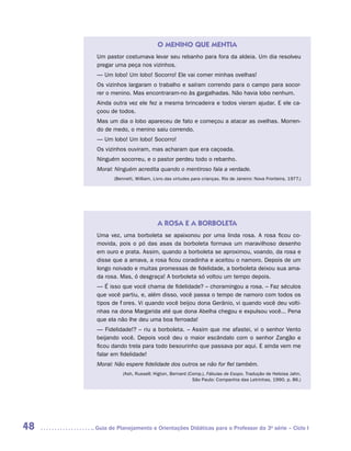 O MENINO QUE MENTIA
      Um pastor costumava levar seu rebanho para fora da aldeia. Um dia resolveu
      pregar uma peça nos vizinhos.
      — Um lobo! Um lobo! Socorro! Ele vai comer minhas ovelhas!
      Os vizinhos largaram o trabalho e saíram correndo para o campo para socor-
      rer o menino. Mas encontraram-no às gargalhadas. Não havia lobo nenhum.
      Ainda outra vez ele fez a mesma brincadeira e todos vieram ajudar. E ele ca-
      çoou de todos.
      Mas um dia o lobo apareceu de fato e começou a atacar as ovelhas. Morren-
      do de medo, o menino saiu correndo.
      — Um lobo! Um lobo! Socorro!
      Os vizinhos ouviram, mas acharam que era caçoada.
      Ninguém socorreu, e o pastor perdeu todo o rebanho.
      Moral: Ninguém acredita quando o mentiroso fala a verdade.
             (Bennett, William. Livro das virtudes para crianças. Rio de Janeiro: Nova Fronteira, 1977.)




                                  A ROSA E A BORBOLETA
      Uma vez, uma borboleta se apaixonou por uma linda rosa. A rosa ficou co-
      movida, pois o pó das asas da borboleta formava um maravilhoso desenho
      em ouro e prata. Assim, quando a borboleta se aproximou, voando, da rosa e
      disse que a amava, a rosa ficou coradinha e aceitou o namoro. Depois de um
      longo noivado e muitas promessas de fidelidade, a borboleta deixou sua ama-
      da rosa. Mas, ó desgraça! A borboleta só voltou um tempo depois.
      — É isso que você chama de fidelidade? – choramingou a rosa. – Faz séculos
      que você partiu, e, além disso, você passa o tempo de namoro com todos os
      tipos de flores. Vi quando você beijou dona Gerânio, vi quando você deu volti-
      nhas na dona Margarida até que dona Abelha chegou e expulsou você... Pena
      que ela não lhe deu uma boa ferroada!
      — Fidelidade!? – riu a borboleta. – Assim que me afastei, vi o senhor Vento
      beijando você. Depois você deu o maior escândalo com o senhor Zangão e
      ficou dando trela para todo besourinho que passava por aqui. E ainda vem me
      falar em fidelidade!
      Moral: Não espere fidelidade dos outros se não for fiel também.
                 (Ash, Russell; Higton, Bernard (Comp.). Fábulas de Esopo. Tradução de Heloisa Jahn.
                                                  São Paulo: Companhia das Letrinhas, 1990. p. 86.)




48   	Guia de Planejamento e Orientações Didáticas para o Professor da 3a série – Ciclo I
 