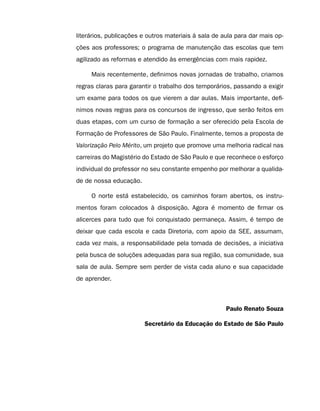 literários, publicações e outros materiais à sala de aula para dar mais op-
ções aos professores; o programa de manutenção das escolas que tem
agilizado as reformas e atendido às emergências com mais rapidez.

     Mais recentemente, definimos novas jornadas de trabalho, criamos
regras claras para garantir o trabalho dos temporários, passando a exigir
um exame para todos os que vierem a dar aulas. Mais importante, defi-
nimos novas regras para os concursos de ingresso, que serão feitos em
duas etapas, com um curso de formação a ser oferecido pela Escola de
Formação de Professores de São Paulo. Finalmente, temos a proposta de
Valorização Pelo Mérito, um projeto que promove uma melhoria radical nas
carreiras do Magistério do Estado de São Paulo e que reconhece o esforço
individual do professor no seu constante empenho por melhorar a qualida-
de de nossa educação.

     O norte está estabelecido, os caminhos foram abertos, os instru-
mentos foram colocados à disposição. Agora é momento de firmar os
alicerces para tudo que foi conquistado permaneça. Assim, é tempo de
deixar que cada escola e cada Diretoria, com apoio da SEE, assumam,
cada vez mais, a responsabilidade pela tomada de decisões, a iniciativa
pela busca de soluções adequadas para sua região, sua comunidade, sua
sala de aula. Sempre sem perder de vista cada aluno e sua capacidade
de aprender.



                                                      Paulo Renato Souza

                        Secretário da Educação do Estado de São Paulo
 