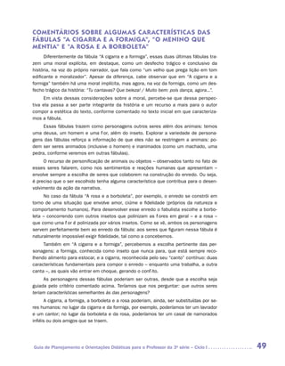 COMENTÁRIOS SOBRE ALGUM AS CAR ACTERÍSTICAS DAS
FÁBULAS “A CIGARR A E A FORMIGA”, “O MENINO QUE
MENTIA” E “A ROSA E A BORBOLETA”
      Diferentemente da fábula “A cigarra e a formiga”, essas duas últimas fábulas tra-
zem uma moral explícita, em destaque, como um desfecho trágico e conclusivo da
história, na voz do próprio narrador, que fala como “um velho que prega lição em tom
edificante e moralizador”. Apesar da diferença, cabe observar que em “A cigarra e a
formiga” também há uma moral implícita, mas agora, na voz da formiga, como um des-
fecho trágico da história: “Tu cantavas? Que beleza! / Muito bem: pois dança, agora...”.
     Em vista dessas considerações sobre a moral, percebe-se que dessa perspec-
tiva ela passa a ser parte integrante da história e um recurso a mais para o autor
compor a estética do texto, conforme comentado no texto inicial em que caracteriza-
mos a fábula.
     Essas fábulas trazem como personagens outros seres além dos animais: temos
uma deusa, um homem e uma flor, além do inseto. Explorar a variedade de persona-
gens das fábulas reforça a informação de que eles não se restringem a animais: po-
dem ser seres animados (inclusive o homem) e inanimados (como um machado, uma
pedra, conforme veremos em outras fábulas).
     O recurso de personificação de animais ou objetos – observados tanto no fato de
esses seres falarem, como nos sentimentos e reações humanas que apresentam –
envolve sempre a escolha de seres que colaborem na construção do enredo. Ou seja,
é preciso que o ser escolhido tenha alguma característica que contribua para o desen-
volvimento da ação da narrativa.
     No caso da fábula “A rosa e a borboleta”, por exemplo, o enredo se constrói em
torno de uma situação que envolve amor, ciúme e fidelidade (próprios da natureza e
comportamento humanos). Para desenvolver esse enredo o fabulista escolhe a borbo-
leta – concorrendo com outros insetos que polinizam as flores em geral – e a rosa –
que como uma flor é polinizada por vários insetos. Como se vê, ambos os personagens
servem perfeitamente bem ao enredo da fábula: aos seres que figuram nessa fábula é
naturalmente impossível exigir fidelidade, tal como a concebemos.
     Também em “A cigarra e a formiga”, percebemos a escolha pertinente das per-
sonagens: a formiga, conhecida como inseto que nunca para, que está sempre reco-
lhendo alimento para estocar, e a cigarra, reconhecida pelo seu “canto” contínuo: duas
características fundamentais para compor o enredo – enquanto uma trabalha, a outra
canta –, as quais vão entrar em choque, gerando o conflito.
     As personagens dessas fábulas poderiam ser outras, desde que a escolha seja
guiada pelo critério comentado acima. Teríamos que nos perguntar: que outros seres
teriam características semelhantes às das personagens?
      A cigarra, a formiga, a borboleta e a rosa poderiam, ainda, ser substituídas por se-
res humanos: no lugar da cigarra e da formiga, por exemplo, poderíamos ter um lavrador
e um cantor; no lugar da borboleta e da rosa, poderíamos ter um casal de namorados
infiéis ou dois amigos que se traem.




Guia de Planejamento e Orientações Didáticas para o Professor da 3a série – Ciclo I          49
 