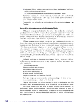 „„ Depois que fizerem o quadro, coletivamente, procure sistematizar o que foi dis-
            cutido, conversando e registrando:
            JJ O que descobriram sobre as duas formas de contar essa fábula?
         O objetivo é que os alunos comecem a construir um conceito sobre a estrutura da
         fábula (forma composicional) e sobre o que pode ser dito (conteúdo temático) e
         como pode ser dito nas fábulas.
         Para concluir esta atividade, apresente algumas informações sobre Esopo e La
         Fontaine.

     Comentários sobre algumas características das fábulas
          A fábula em verso apresenta detalhes das cenas e das reações das personagens
     que não encontramos na fábula em prosa. O foco, para além dos acontecimentos, está
     em como eles são apresentados, que recursos expressivos podem ser usados para
     torná-los esteticamente mais atraentes: uso de rimas, de descrições que ­ onstroem
                                                                             c
     sensações e impressões sobre as cenas e as personagens.
           A fábula em prosa apresentada é mais direta, foca mais os acontecimentos em
     si sem se preocupar com a apresentação de impressões sobre eles ou sobre as rea-
     ções dos animais. Basta observar como nessa versão o autor vai direto ao assunto
     – “Um dia a raposa convidou a cegonha para jantar” –, enquanto na fábula em verso o
     autor usa quatro versos para anunciar o convite feito: “A Comadre Raposa, apesar de
     mesquinha,/ tinha lá seus momentos de delicadeza./ Num dos tais, convidou a cegonha,
     vizinha,/ a partilhar da sua mesa”. Veja que o autor já anuncia o caráter da raposa e
     suas más intenções, criando a tensão desde o princípio: a raposa será mesquinha ou
     delicada, afinal?
           Você pode propor que os alunos comparem alguns trechos e comentem a diferen-
     ça. Compare, por exemplo, o momento em que a cegonha recebe a raposa para retri-
     buir o seu convite:
          Esta, com caprichoso afã,
          pedindo desculpas pelo transtorno,
          solicitou ajuda pra tirar do forno
          a carne, cujo cheiro enchia o ar.
          A raposa, gulosa, espiou o cozido:
          era carne moída – e a fome a apertar! (texto 1)
          Assim que chegou, a raposa se sentou lambendo os beiços de fome, curiosa
          para ver as delícias que a outra ia servir. (texto 2)
          Pode ser solicitado que eles grifem na versão em verso as palavras que dão mais
     informações sobre a raposa ou sobre a cena, comparando com a versão em prosa.
          Vale, ainda, comentar que, em geral, as fábulas em verso (assim como esta su-
     gerida para a leitura) podem apresentar a moral como parte integrante do texto, ex-
     pressa nos versos iniciais ou finais da fábula. Já a fábula em prosa geralmente apre-
     senta a moral depois de finalizada a narrativa, destacada da história, como se fosse
     uma generalização.




52      	Guia de Planejamento e Orientações Didáticas para o Professor da 3a série – Ciclo I
 