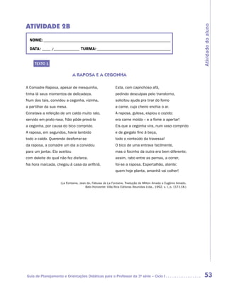 ATIVIDADE 2b




                                                                                                                     Atividade do aluno
  NOME:___________________________________________________________________________

  DATA: _____ /_______________	TURMA:____________________________________________


     TEXTO 1


                              A RAPOSA E A CEGONHA

A Comadre Raposa, apesar de mesquinha,                      Esta, com caprichoso afã,
tinha lá seus momentos de delicadeza.                       pedindo desculpas pelo transtorno,
Num dos tais, convidou a cegonha, vizinha,                  solicitou ajuda pra tirar do forno
a partilhar da sua mesa.                                    a carne, cujo cheiro enchia o ar.
Constava a refeição de um caldo muito ralo,                 A raposa, gulosa, espiou o cozido:
servido em prato raso. Não pôde prová-lo                    era carne moída – e a fome a apertar!
a cegonha, por causa do bico comprido.                      Eis que a cegonha vira, num vaso comprido
A raposa, em segundos, havia lambido                        e de gargalo fino à beça,
todo o caldo. Querendo desforrar-se                         todo o conteúdo da travessa!
da raposa, a comadre um dia a convidou                      O bico de uma entrava facilmente,
para um jantar. Ela aceitou                                 mas o focinho da outra era bem diferente;
com deleite do qual não fez disfarce.                       assim, rabo entre as pernas, a correr,
Na hora marcada, chegou à casa da anfitriã.                 foi-se a raposa. Espertalhão, atente:
                                                            quem hoje planta, amanhã vai colher!


                    (La Fontaine, Jean de. Fábulas de La Fontaine. Tradução de Milton Amado e Eugênio Amado.
                                      Belo Horizonte: Villa Rica Editoras Reunidas Ltda., 1992. v. I, p. 117-118.)




Guia de Planejamento e Orientações Didáticas para o Professor da 3a série – Ciclo I                                   53
 