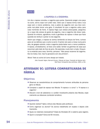 Atividade do aluno
                        TEXTO 2


                                                 A RAPOSA E A CEGONHA
                        Um dia a raposa convidou a cegonha para jantar. Querendo pregar uma peça
                        na outra, serviu sopa num prato raso. Claro que a raposa tomou toda a sua
                        sopa sem o menor problema, mas a pobre da cegonha com seu bico com-
                        prido mal pôde tomar uma gota. O resultado foi que a cegonha voltou para
                        casa morrendo de fome. A raposa fingiu que estava preocupada, perguntou
                        se a sopa não estava do gosto da cegonha, mas a cegonha não disse nada.
                        Quando foi embora, agradeceu muito a gentileza da raposa e disse que fazia
                        questão de retribuir o jantar no dia seguinte.
                        Assim que chegou, a raposa se sentou lambendo os beiços de fome, curiosa
                        para ver as delícias que a outra ia servir. O jantar veio para a mesa numa jarra
                        alta, de gargalo estreito, onde a cegonha podia beber sem o menor problema.
                        A raposa, amoladíssima, só teve uma saída: lamber as gotinhas de sopa que
                        escorriam pelo lado de fora da jarra. Ela aprendeu muito bem a lição. Enquan-
                        to ia andando para casa, faminta, pensava: “Não posso reclamar da cegonha.
                        Ela me tratou mal, mas fui grosseira com ela primeiro”.

                        Moral: Trate os outros tal como deseja ser tratado.
                                  (Ash, Russell; Higton, Bernard (Comp.). Fábulas de Esopo. Tradução de Heloisa Jahn.
                                                                   São Paulo: Companhia das Letrinhas, 1990. p. 36.)




                     ATIVIDADE 2c: LEITURA COMPARTILHADA DE
                     FÁBULA

                     Objetivos
                        „„ Observar as características do comportamento humano atribuídas às persona-
                           gens na fábula.
                        „„ Comparar o papel da raposa nas fábulas “A raposa e o corvo” e “A raposa e a
                           cegonha”.
                        „„ Discutir o tom de sabedoria e o caráter moralizante próprios das fábulas, espe-
                           cialmente as clássicas (conteúdo temático).


                     Planejamento
                        „„ Quando realizar? Após a leitura das fábulas pelo professor.
                        „„ Como organizar os alunos? Os alunos trabalharão em duplas e depois cole­
                           tivamente.
                        „„ Quais os materiais necessários? Cópia da Atividade 2C e caderno para registro.
                        „„ Qual é a duração? Cerca de 60 minutos.



54                     	Guia de Planejamento e Orientações Didáticas para o Professor da 3a série – Ciclo I
 