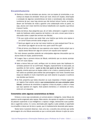 Encaminhamento
    „„ Distribua a folha de atividade aos alunos, com as duplas já constituídas, e es-
       clareça as etapas da atividade: leitura por você, leitura em duplas, observação
       e anotação de algumas características do texto e socialização das anotações.
       Lembre-se de que, caso haja alunos que não tenham leitura fluente, as duplas
       devem ser formadas de modo a garantir uma colaboração entre os pares, ou
       seja, alunos com maior domínio da leitura trabalharão com aqueles cuja leitura
       é pouco fluente.
    „„ Antes da leitura, faça perguntas que, de um lado, antecipem e sugiram a elabo-
       ração de hipóteses sobre aspectos da história e, de outro, sirvam para iniciar a
       discussão sobre o papel dos animais nas fábulas:
       JJ Do que vocês acham que pode falar uma história que tenha uma raposa e
          um corvo? Esses animais serão amigos ou não?
       JJ Será que alguém vai se dar mal nesta história ou tudo acabará bem? Se vo-
          cês acham que alguém vai se dar mal, quem será? Por quê?
       JJ Nós já lemos uma fábula em que aparecia uma raposa. Vocês acham que a
          raposa desta fábula tem algo em comum com aquela outra raposa?
    Por meio dessas questões poderão ser antecipadas algumas discussões que os
    alunos farão em dupla, posteriormente.
    „„ A seguir, faça a primeira leitura da fábula, solicitando que os alunos acompa-
       nhem em suas cópias.
    „„ Após a leitura feita por você, verifique com os alunos quais das hipóteses le-
       vantadas parecem ter se confirmado. Resgate, especialmente na discussão, as
       questões do item acima – quem se deu mal, quem se deu bem e por quê. Em
       seguida, oriente para que as duplas voltem a ler o texto e, posteriormente, refli-
       tam sobre as questões para análise das personagens e da moral. Durante essa
       etapa do trabalho é muito importante que você observe os grupos e auxilie-os
       nas dúvidas que tiverem.
    „„ Ao final, proponha que todos discutam as suas respostas e finalize sugerindo
       um registro final coletivo sobre o que acrescentariam em suas anotações sobre
       fábulas. Lembre-se de orientá-los a registrar o título do projeto, a data e a frase
       que aqui aparece em negrito. Você poderá orientá-los a ir anotando em itens,
       como em um esquema.

Comentários sobre algumas características da fábula
     Embora o corvo seja considerado um animal astuto e inteligente, nesta fábula ele
aparece sendo enganado pela raposa. Mais astuta, ela aposta no orgulho e na vaidade
do pássaro superando a sua inteligência: a raposa o elogia, destacando suas qualida-
des e sugerindo outras. E o corvo, dominado pelo orgulho e pela vaidade, é apanhado
na armadilha e deixa cair do bico o queijo, que é imediatamente devorado pela raposa.
     Neste texto é possível observar, mais uma vez, a escolha dos animais que serão
personagens de uma fábula associada ao que o animal pode oferecer à ação da narra-



Guia de Planejamento e Orientações Didáticas para o Professor da 3a série – Ciclo I          55
 