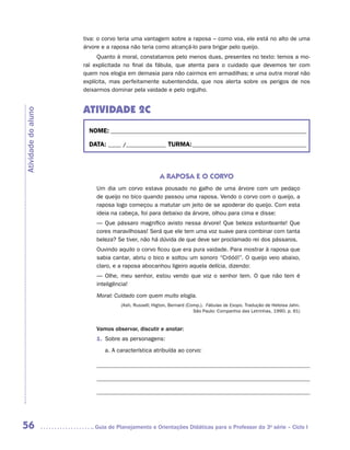 tiva: o corvo teria uma vantagem sobre a raposa – como voa, ele está no alto de uma
                     árvore e a raposa não teria como alcançá-lo para brigar pelo queijo.
                           Quanto à moral, constatamos pelo menos duas, presentes no texto: temos a mo-
                     ral explicitada no final da fábula, que atenta para o cuidado que devemos ter com
                     quem nos elogia em demasia para não cairmos em armadilhas; e uma outra moral não
                     explícita, mas perfeitamente subentendida, que nos alerta sobre os perigos de nos
                     deixarmos dominar pela vaidade e pelo orgulho.


                     ATIVIDADE 2c
Atividade do aluno




                       NOME:___________________________________________________________________________

                       DATA: _____ /_______________	TURMA:____________________________________________



                                                   A RAPOSA E O CORVO
                         Um dia um corvo estava pousado no galho de uma árvore com um pedaço
                         de queijo no bico quando passou uma raposa. Vendo o corvo com o queijo, a
                         raposa logo começou a matutar um jeito de se apoderar do queijo. Com esta
                         ideia na cabeça, foi para debaixo da árvore, olhou para cima e disse:
                         — Que pássaro magnífico avisto nessa árvore! Que beleza estonteante! Que
                         cores maravilhosas! Será que ele tem uma voz suave para combinar com tanta
                         beleza? Se tiver, não há dúvida de que deve ser proclamado rei dos pássaros.
                         Ouvindo aquilo o corvo ficou que era pura vaidade. Para mostrar à raposa que
                         sabia cantar, abriu o bico e soltou um sonoro “Cróóó!”. O queijo veio abaixo,
                         claro, e a raposa abocanhou ligeiro aquela delícia, dizendo:
                         — Olhe, meu senhor, estou vendo que voz o senhor tem. O que não tem é
                         inteligência!
                         Moral: Cuidado com quem muito elogia.
                                  (Ash, Russell; Higton, Bernard (Comp.). Fábulas de Esopo. Tradução de Heloisa Jahn.
                                                                    São Paulo: Companhia das Letrinhas, 1990. p. 61)


                         Vamos observar, discutir e anotar:
                         1.	 Sobre as personagens:
                            a.	A característica atribuída ao corvo:

                                    	

                                    	

                                    	




56                      	Guia de Planejamento e Orientações Didáticas para o Professor da 3a série – Ciclo I
 